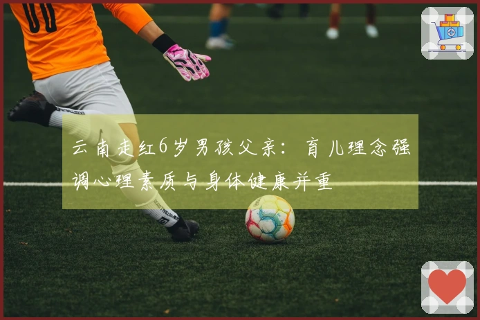 云南走红6岁男孩父亲：育儿理念强调心理素质与身体健康并重